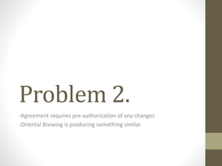 Problem 2.
-Agreement requires pre-authorization of any changes
-Oriental Brewing is producing something similar
 