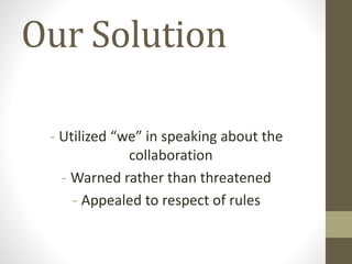 Our Solution
- Utilized “we” in speaking about the
collaboration
- Warned rather than threatened
- Appealed to respect of rules
 