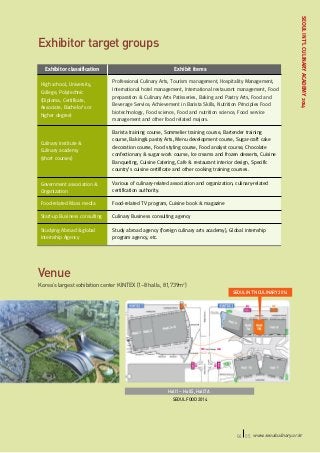 Exhibitor classification

Exhibit items

High school, University,
College, Polytechnic
(Diploma, Certificate,
Associate, Bachelor’s or
higher degree)

Professional Culinary Arts, Tourism management, Hospitality Management,
International hotel management, International restaurant management, Food
preparation & Culinary Arts Patisseries, Baking and Pastry Arts, Food and
Beverage Service, Achievement in Barista Skills, Nutrition Principles Food
biotechnology, Food science, Food and nutrition science, Food service
management and other food related majors.

Culinary institute &
Culinary academy
(short courses)

Barista training course, Sommelier training course, Bartender training
course, Baking& pastry Arts, Menu development course, Sugar-craft cake
decoration course, Food styling course, Food analyst course, Chocolate
confectionary & sugar work course, Ice creams and frozen desserts, Cuisine
Banqueting, Cuisine Catering, Cafe & restaurant interior design, Specific
country’s cuisine certificate and other cooking training courses.

Government association &
Organization

Various of culinary-related association and organization, culinary-related
certification authority.

Food-related Mass media

Food-related TV program, Cuisine book & magazine

Start-up Business consulting

Culinary Business consulting agency

Studying Abroad &global
internship Agency

SEOUL INT’L CULINARY ACADEMY 2014

Exhibitor target groups

Study abroad agency (foreign culinary arts academy), Global internship
program agency, etc.

Venue
Korea’s largest exhibition center KINTEX (1~8 halls, 81,739m2)
SEOUL INT’N CULINARY 2014

Hall1 ~ Hall5, Hall7A
SEOUL FOOD 2014

04 05 www.seoulculinary.or.kr

 