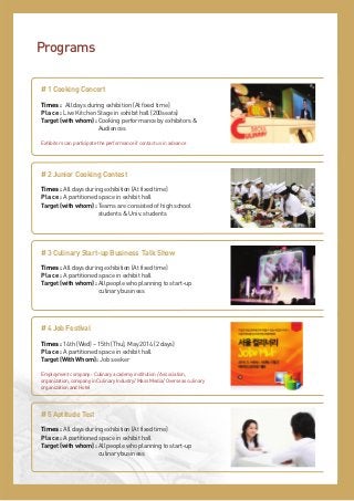 Programs
# 1 Cooking Concert
Times : All days during exhibition (At fixed time)
Place : Live Kitchen Stage in exhibit hall (200seats)
Target (with whom) : Cooking performance by exhibitors &
Audiences
Exhibitors can participate the performance if contact us in advance

# 2 Junior Cooking Contest
Times : All days during exhibition (At fixed time)
Place : A partitioned space in exhibit hall
Target (with whom) : Teams are consisted of high school
students & Univ. students

# 3 Culinary Start-up Business Talk Show
Times : All days during exhibition (At fixed time)
Place : A partitioned space in exhibit hall
Target (with whom) : All people who planning to start-up
culinary business

# 4 Job Festival
Times : 14th (Wed) ~ 15th (Thu), May 2014 (2 days)
Place : A partitioned space in exhibit hall
Target (With Whom) : Job seeker
Employment company : Culinary academy institution / Association,
organization, company in Culinary Industry/ Mass Media/ Overseas culinary
organization and Hotel

# 5 Aptitude Test
Times : All days during exhibition (At fixed time)
Place : A partitioned space in exhibit hall
Target (with whom) : All people who planning to start-up
culinary business

 