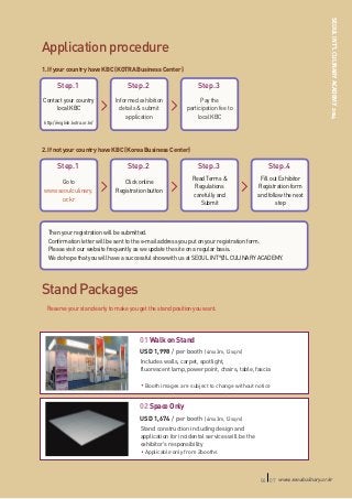 SEOUL INT’L CULINARY ACADEMY 2014

Application procedure
1. If your country have KBC (KOTRA Business Center)

Step.1

Step.2

Step.3

Contact your country
local KBC

Informed exhibition
details & submit
application

Pay the
participation fee to
local KBC

http://english.kotra.or.kr/

2. If not your country have KBC (Korea Business Center)

Step.1

Step.2

Step.3

Step.4

Go to
www.seoulculinary.
or.kr

Click online
Go to
Registration button
www.seoulculinary.
or.kr

Read Terms &
Regulations
carefully and
Submit

Fill out Exhibitor
Registration form
and follow the next
step

Then your registration will be submitted.
Confirmation letter will be sent to the e-mail address you put on your registration form.
Please visit our website frequently as we update the site on a regular basis.
We do hope that you will have a successful show with us at SEOUL INT°ØL CULINARY ACADEMY.

Stand Packages
Reserve your stand early to make you get the stand position you want.

01 Walk on Stand
USD 1,998 / per booth (4mx3m,12sqm)
Includes walls, carpet, spotlight,
fluorescent lamp, power point, chairs, table, fascia
Booth images are subject to change without notice

02 Space Only
USD 1,674 / per booth (4mx3m,12sqm)
Stand construction including design and
application for incidental services will be the
exhibitor’s responsibility
Applicable only from 2booths

06 07 www.seoulculinary.or.kr

 