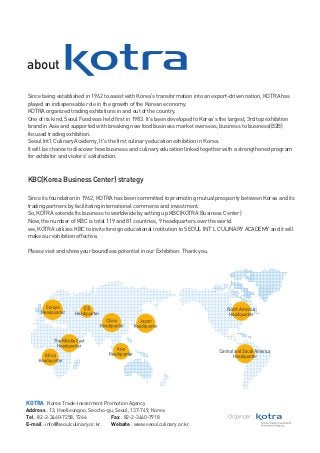 about
Since being established in 1962 to assist with Korea's transformation into an export-driven nation, KOTRA has
played an indispensable role in the growth of the Korean economy.
KOTRA organized trading exhibitions in and out of the country.
One of its kind, Seoul Food was held first in 1983. It's been developed to Korea's the largest, 3rd top exhibition
brand in Asia and supported with breaking new food business market overseas, business to business(B2B)
focused trading exhibition.
Seoul Int’l Culinary Academy, It's the first culinary education exhibition in Korea.
It will be chance to discover how business and culinary education linked together with a strengthened program
for exhibitor and visitors' satisfaction.

KBC(Korea Business Center) strategy
Since its foundation in 1962, KOTRA has been committed to promoting mutual prosperity between Korea and its
trading partners by facilitating international commerce and investment.
So, KOTRA extends Its business to worldwide by setting up KBC(KOTRA Business Center)
Now, the number of KBC is total 119 and 81 countries, 9 headquarters over the world.
we, KOTRA utilizes KBC to invite foreign educational institution to SEOUL INT’L CULINARY ACADEMY and it will
make our exhibition effective.
Please visit and show your boundless potential in our Exhibition. Thank you.

KOTRA Korea Trade-Investment Promotion Agency
Address : 13, Heolleungno, Seocho-gu, Seoul, 137-749, Korea
Tel : 82-2-3460-7258, 7266
Fax : 82-2-3460-7918
E-mail : info@seoulculinary.or.kr
Website : www.seoulculinary.or.kr

Organizer

 