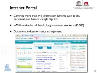 Intranet Portal
•   Covering more than 140 information systems such as tax,
    personnel, and ﬁnance - Single Sign On

•   e-Mail service for all Seoul city government workers (40,000)

•   Document and performance management




                                                                    14
 