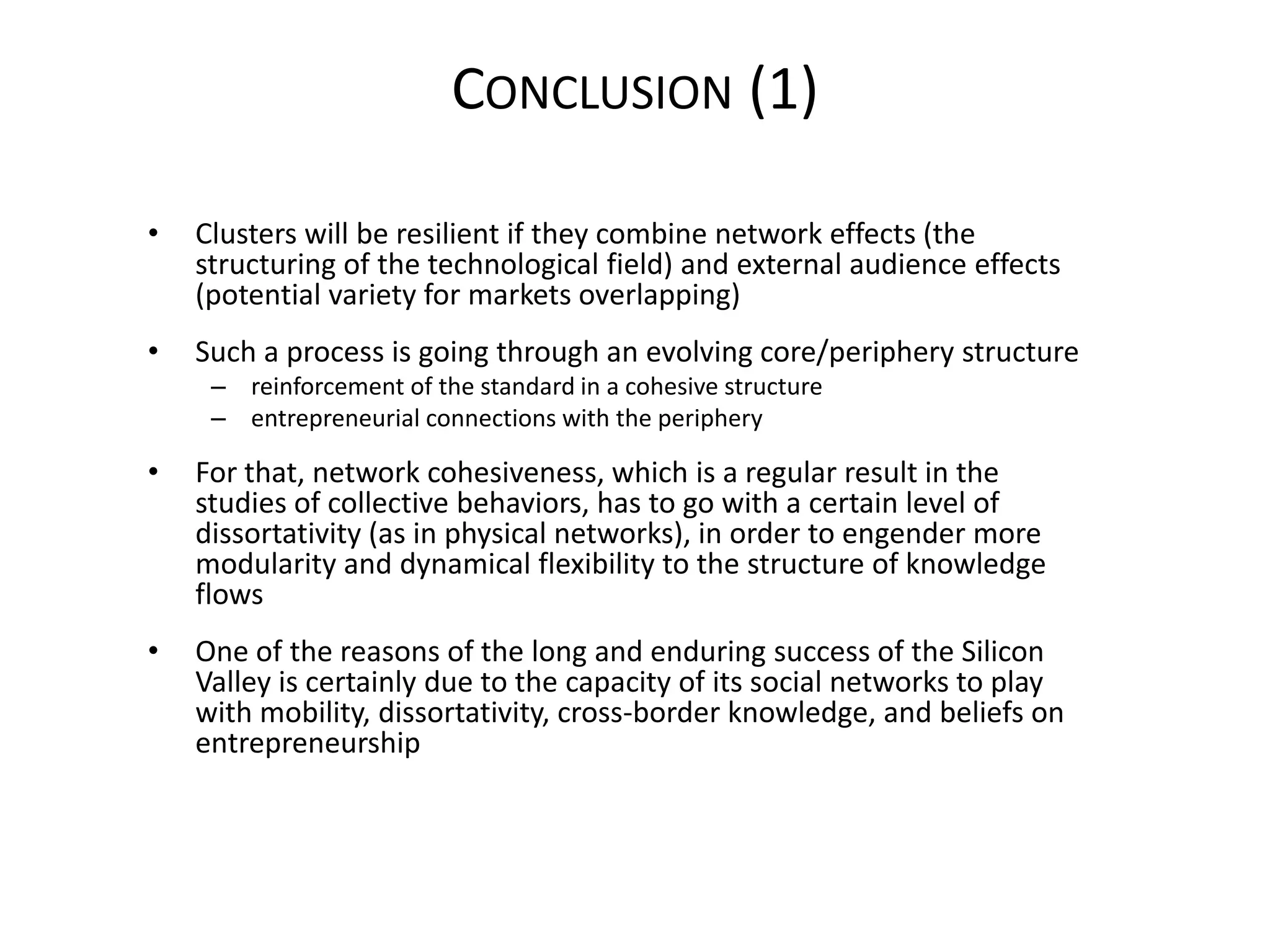 CONCLUSION (1)

•   Clusters will be resilient if they combine network effects (the
    structuring of the technological field) and external audience effects
    (potential variety for markets overlapping)
•   Such a process is going through an evolving core/periphery structure
     – reinforcement of the standard in a cohesive structure
     – entrepreneurial connections with the periphery

•   For that, network cohesiveness, which is a regular result in the
    studies of collective behaviors, has to go with a certain level of
    dissortativity (as in physical networks), in order to engender more
    modularity and dynamical flexibility to the structure of knowledge
    flows
•   One of the reasons of the long and enduring success of the Silicon
    Valley is certainly due to the capacity of its social networks to play
    with mobility, dissortativity, cross-border knowledge, and beliefs on
    entrepreneurship
 