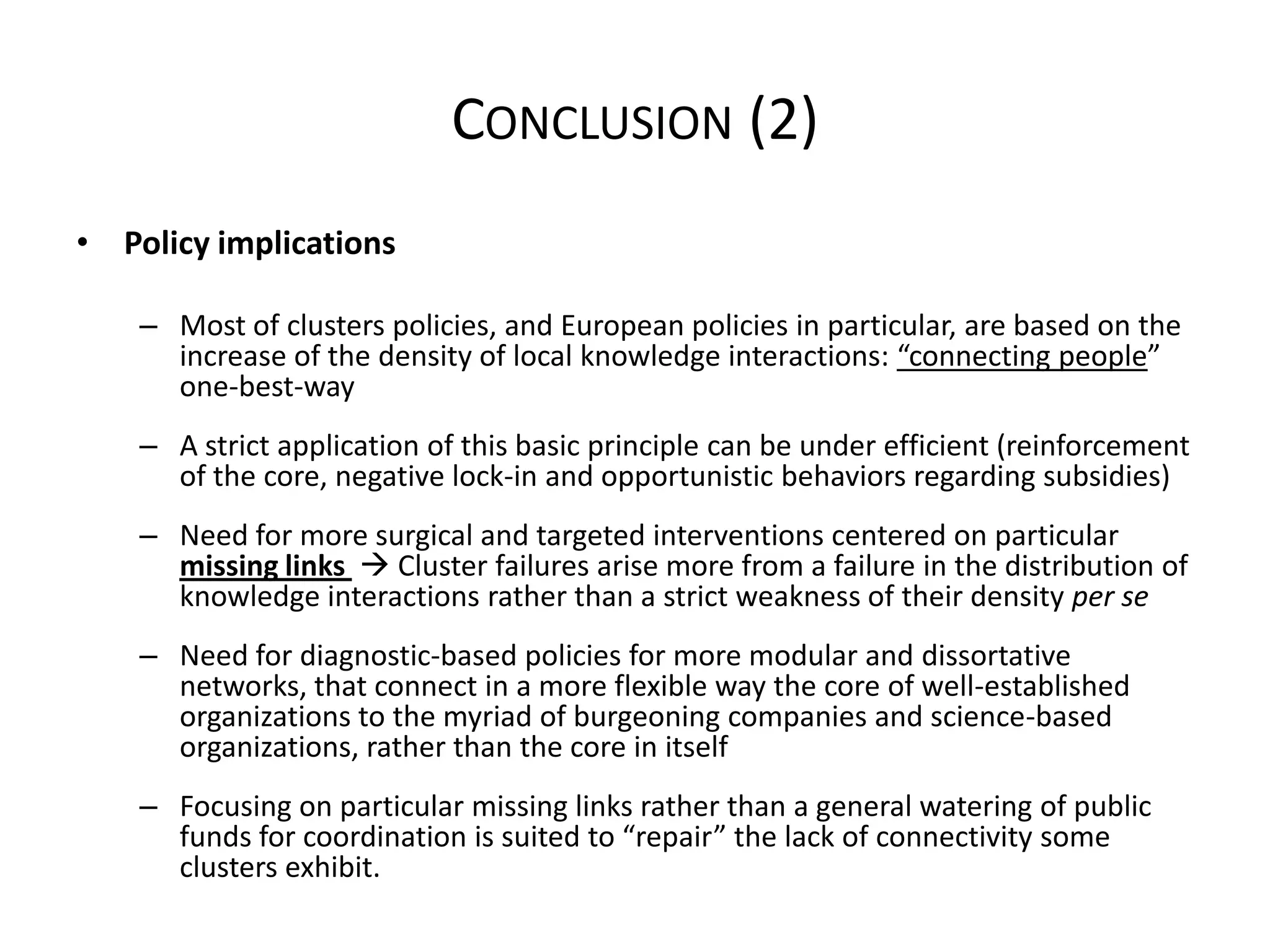 CONCLUSION (2)
• Policy implications

    – Most of clusters policies, and European policies in particular, are based on the
      increase of the density of local knowledge interactions: “connecting people”
      one-best-way
    – A strict application of this basic principle can be under efficient (reinforcement
      of the core, negative lock-in and opportunistic behaviors regarding subsidies)
    – Need for more surgical and targeted interventions centered on particular
      missing links  Cluster failures arise more from a failure in the distribution of
      knowledge interactions rather than a strict weakness of their density per se
    – Need for diagnostic-based policies for more modular and dissortative
      networks, that connect in a more flexible way the core of well-established
      organizations to the myriad of burgeoning companies and science-based
      organizations, rather than the core in itself
    – Focusing on particular missing links rather than a general watering of public
      funds for coordination is suited to “repair” the lack of connectivity some
      clusters exhibit.
 