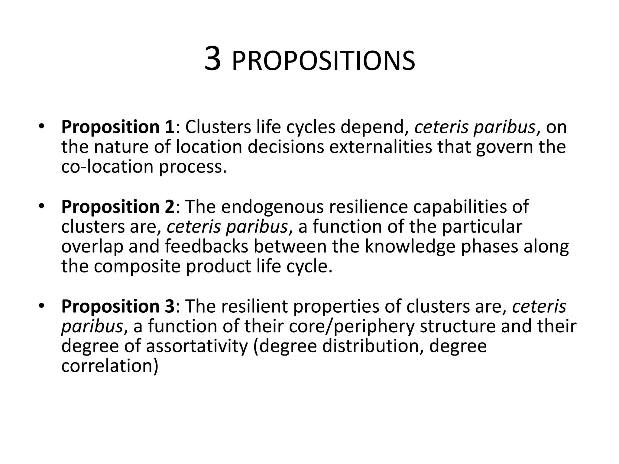 3 PROPOSITIONS
• Proposition 1: Clusters life cycles depend, ceteris paribus, on
  the nature of location decisions externalities that govern the
  co-location process.
• Proposition 2: The endogenous resilience capabilities of
  clusters are, ceteris paribus, a function of the particular
  overlap and feedbacks between the knowledge phases along
  the composite product life cycle.
• Proposition 3: The resilient properties of clusters are, ceteris
  paribus, a function of their core/periphery structure and their
  degree of assortativity (degree distribution, degree
  correlation)
 