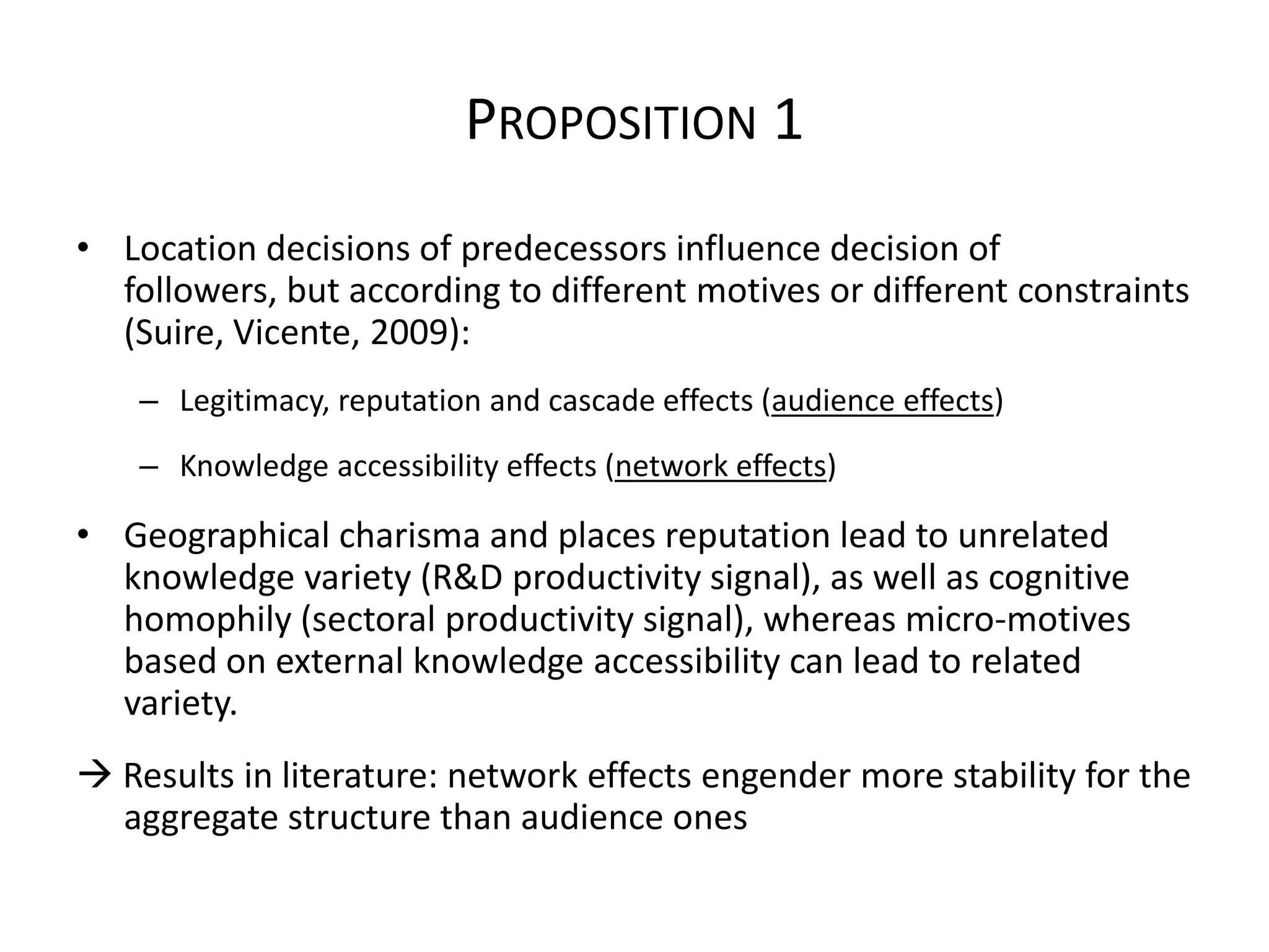 PROPOSITION 1
• Location decisions of predecessors influence decision of
  followers, but according to different motives or different constraints
  (Suire, Vicente, 2009):
    – Legitimacy, reputation and cascade effects (audience effects)
    – Knowledge accessibility effects (network effects)

• Geographical charisma and places reputation lead to unrelated
  knowledge variety (R&D productivity signal), as well as cognitive
  homophily (sectoral productivity signal), whereas micro-motives
  based on external knowledge accessibility can lead to related
  variety.
 Results in literature: network effects engender more stability for the
  aggregate structure than audience ones
 