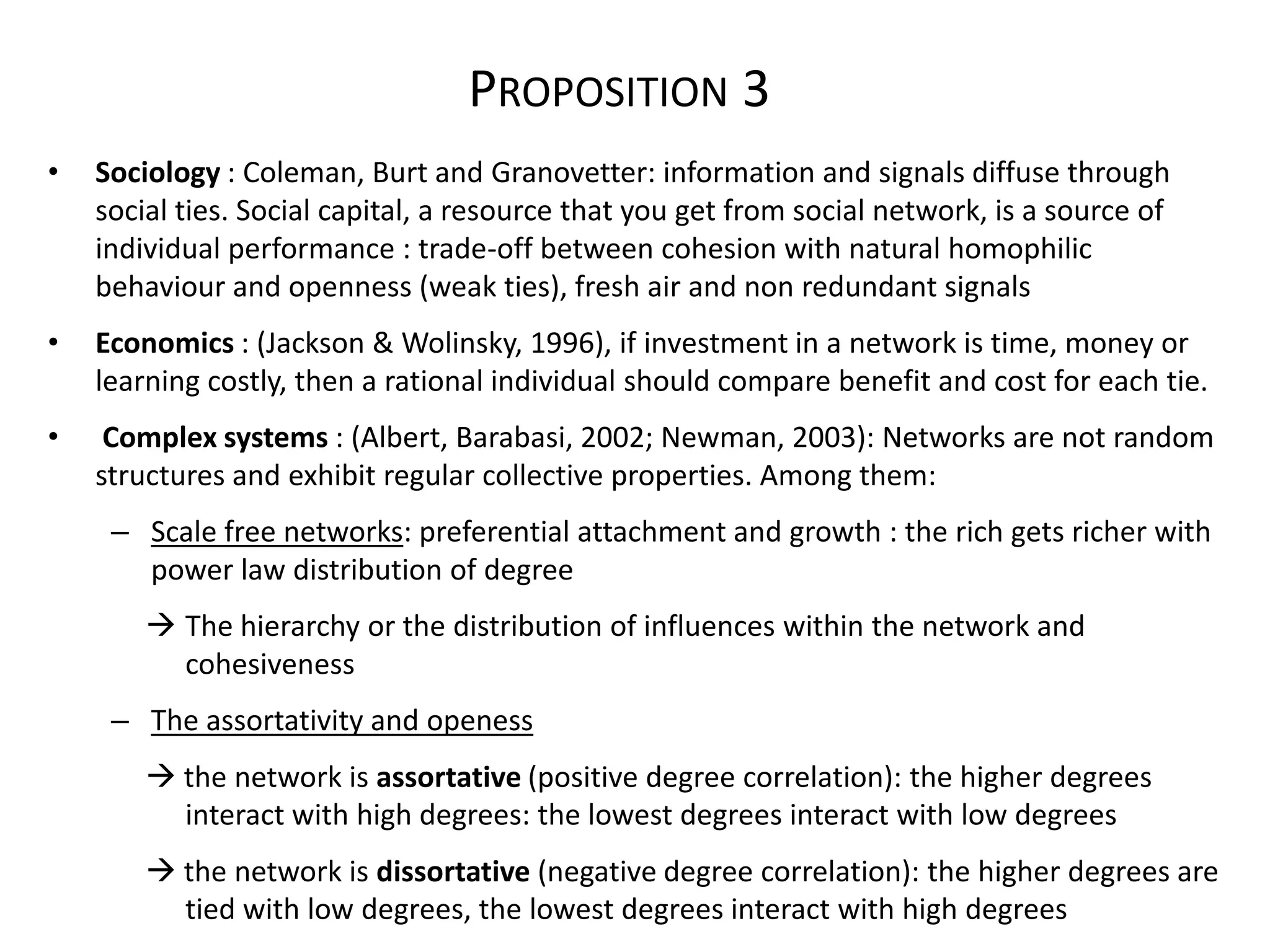 PROPOSITION 3
•   Sociology : Coleman, Burt and Granovetter: information and signals diffuse through
    social ties. Social capital, a resource that you get from social network, is a source of
    individual performance : trade-off between cohesion with natural homophilic
    behaviour and openness (weak ties), fresh air and non redundant signals
•   Economics : (Jackson & Wolinsky, 1996), if investment in a network is time, money or
    learning costly, then a rational individual should compare benefit and cost for each tie.
•    Complex systems : (Albert, Barabasi, 2002; Newman, 2003): Networks are not random
    structures and exhibit regular collective properties. Among them:
     – Scale free networks: preferential attachment and growth : the rich gets richer with
       power law distribution of degree
         The hierarchy or the distribution of influences within the network and
          cohesiveness
     – The assortativity and openess
         the network is assortative (positive degree correlation): the higher degrees
          interact with high degrees: the lowest degrees interact with low degrees
         the network is dissortative (negative degree correlation): the higher degrees are
          tied with low degrees, the lowest degrees interact with high degrees
 