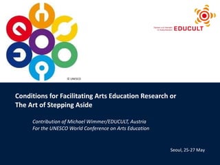Conditions for Facilitating Arts Education Research or  The Art of Stepping Aside Contribution of Michael Wimmer/EDUCULT, Austria For the UNESCO World Conference on Arts Education Seoul, 25-27 May © UNESCO 