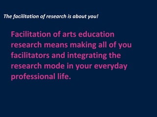 The facilitation of research is about you! Facilitation of arts education research means making all of you facilitators and integrating the research mode in your everyday professional life. 