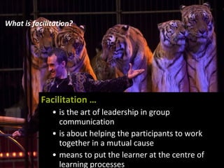 What is facilitation? Facilitation … is the art of leadership in group communication is about helping the participants to work together in a mutual cause means to put the learner at the centre of learning processes 