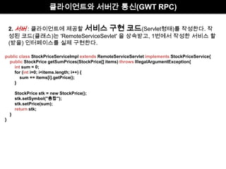 클라이언트와 서버간 통신(GWT RPC)최적화된JavaScript]2. 서버:클라이언트에 제공할 서비스 구현 코드(Servlet형태)를 작성한다. 작성된 코드(클래스)는 'RemoteServiceSevlet' 을 상속받고, 1번에서 작성한 서비스 할(받을) 인터페이스를 실제 구현한다.publicclass StockPriceServiceImpl extends RemoteServiceServlet implements StockPriceService{publicStockPrice getSumPrices(StockPrice[] items) throws IllegalArgumentException{intsum = 0;        for (int i=0; i<items.length; i++) {            sum += items[i].getPrice();        }        StockPrice stk = new StockPrice();        stk.setSymbol("총합");        stk.setPrice(sum);returnstk;    }}