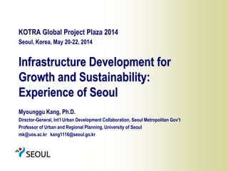 1
Infrastructure Development for
Growth and Sustainability:
Experience of Seoul
KOTRA Global Project Plaza 2014
Seoul, Korea, May 20-22, 2014
Myounggu Kang, Ph.D.
Director-General, Int’l Urban Development Collaboration, Seoul Metropolitan Gov’t
Professor of Urban and Regional Planning, University of Seoul
mk@uos.ac.kr kang1116@seoul.go.kr
 