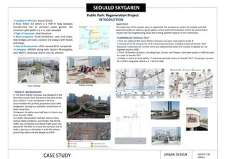 SEOULLO SKYGAREN
Public Park: Regeneration Project
INTRODUCTION
Location in the City: Seoul Central
 Area: 9.661 m2 which is a 938 m long overpass
transformed into an elevated public garden, the
minimum path width is 2.5 m ,16m elevated
Type of structure: steel structure
 Main programs: Small exhibitions, cafe, and shops,
new bridges and stairs connect the viaduct with hotels
and shops
Year of Construction: 2015 started-2017 completed
Company: MVRDV along with Seoul’s Municipality,
local NGO’s, landscape teams and city advisers
PROJECT BACKGROUND
 The Seoul Station Overpass was designed in the
form that crosses from the east to the west of the
Seoul Station. It was completed in 1970 to
accommodate the growing population and traffic
congestion, serving as a symbolic construction of
Seoul since then.
However, its safety issue had been a chronic one
since the late 1990s.
In 2006, the elevated road was rated to have
serious safety problems; accordingly, the vehicle
traffic was completely prohibited. Eight years had
passed for the SMG to review the overpass and to
make a decision to demolish it, with the policies
prioritising safety and the people to traffic.
OBJECTIVES
The objectives of the project were to regenerate the overpass as a place for people-oriented
pedestrian paths as well as a green space, culture and communication centre by connecting it
closely with the neighbouring areas and to bring positive impacts to the community.
PLANNING OF SEOULLO 7017
First, the safety of the Seoul Station Overpass has been improved to Grade B
Second, 29 CCTV cameras for 24-h monitoring have been installed as part of Seoullo 7017.
Moreover, restrictions for further entry are implemented when the number of people on the
highway reaches 5000.
Third, 50 families of plants, including trees, shrubs, and flowers, have been grown in 648 tree pots
as a part of Seoullo 7017.
Finally, in terms of accessibility, 17 entrances provide access to Seoullo 7017. The project consists
of a 1024 m long park, which is a 7–10 min walk.
View of Bridge Shaded seatings
CASE STUDY URBAN DESIGN MADHU S M
SARIKA
 