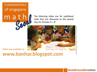 FUNDAMENTALS
  of singapore

 math                     The following slides are for additional
                          tasks that are discussed on the second
                          day for Grades 5 – 8




                                                                    Mayflower Primary School, Singapore
Slides are available at

www.banhar.blogspot.com
 