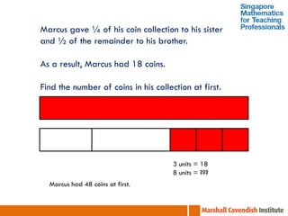 Marcus gave ¼ of his coin collection to his sister
and ½ of the remainder to his brother.

As a result, Marcus had 18 coins.

Find the number of coins in his collection at first.




                                      3 units = 18
                                      8 units = ???
  Marcus had 48 coins at first.
 