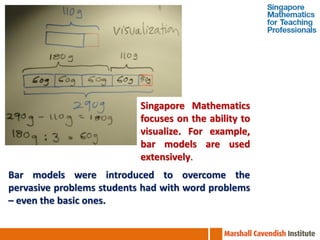 Singapore Mathematics
                           focuses on the ability to
                           visualize. For example,
                           bar models are used
                           extensively.
Bar models were introduced to overcome the
pervasive problems students had with word problems
– even the basic ones.
 