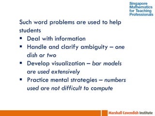 Such word problems are used to help
students
 Deal with information
 Handle and clarify ambiguity – one
   dish or two
 Develop visualization – bar models
   are used extensively
 Practice mental strategies – numbers
   used are not difficult to compute
 
