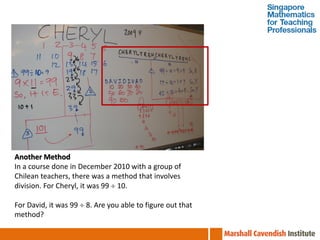 Another Method
In a course done in December 2010 with a group of
Chilean teachers, there was a method that involves
division. For Cheryl, it was 99  10.

For David, it was 99  8. Are you able to figure out that
method?
 