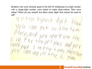 Students who were already good in the skill of multiplying two-digit number
with a single-digit number were asked to make observations. They were
asked “What do you notice? Are there some digits that cannot be used ta
all?”
 