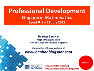 Professional Development
    Singapore Mathematics
      Seoul  9 – 11 July 2012


               Dr Yeap Ban Har
             yeapbanhar@gmail.com
       Marshall Cavendish Institute Singapore

         Presentation slides are available at

     www.banhar.blogspot.com

                                                      MAP101
                      www.mcinstitute.com.sg
                      www.facebook.com/MCISingapore
 
