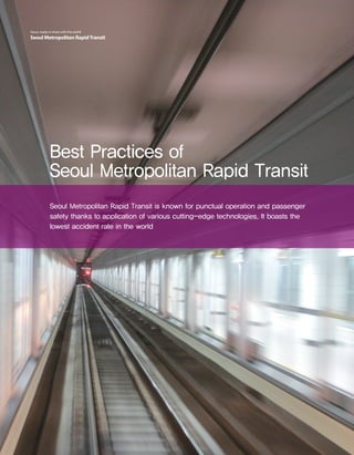 10 Seoul Metropolitan RapidTransitSeoul, ready to share with the world
Seoul Metropolitan RapidTransit
Best Practices of
Seoul Metropolitan Rapid Transit
Seoul Metropolitan Rapid Transit is known for punctual operation and passenger
safety thanks to application of various cutting-edge technologies. It boasts the
lowest accident rate in the world
 