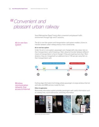 14 Seoul Metropolitan RapidTransit
02
Convenient and
pleasant urban railway
The all-in-one fare system and transportation card system enables citizens to
transfer between urban railway and bus more conveniently.
All-in-one fare system
Under the all-in-one system, passengers are charged with only a basic fare on
their transportation card if traveling a 10km distance (transfer between different
means of transportation is free of charge). If they are traveling more than 10km
distance, they are charged with an additional fare of 100 won per every 5km on
their transportation card.
Cutting-edge information technology allows passengers to enjoy wireless Internet
and radio and DMB services inside the train.
Effect of application
Multimedia information system provides passengers with useful information such
as subway lines, tourist attractions, and living information.
All-in-one fare
system
Wireless
communication
network, free
access to Internet
Free access to InternetMultimedia information system
Advanced technologies and know-how
Seoul Metropolitan Rapid Transit offers convenient and pleasant traffic
environment through high-end IT solutions.
 