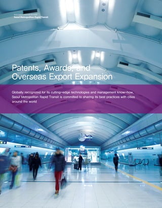 26 Seoul Metropolitan RapidTransitSeoul, ready to share with the world
Seoul Metropolitan RapidTransit
Patents, Awards, and
Overseas Export Expansion
Globally recognized for its cutting-edge technologies and management know-how,
Seoul Metropolitan Rapid Transit is committed to sharing its best practices with cities
around the world
 