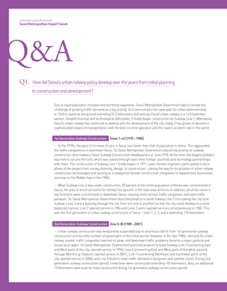 28 Seoul Metropolitan RapidTransit
Q&A
1st Generation Subway Construction (lines 1~4) [1970 ~1985]
• In the 1970s, the pace of increase of cars in Seoul was faster than that of population in Seoul. This aggravated
the traffic congestions in downtown Seoul. So Seoul Metropolitan Government placed top priority on subway
construction and created a Seoul Subway Construction Headquarters in June 1970. At the time, the biggest problem
was how to secure the fund, which was solved through loans from foreign countries and technology partnerships
with them. The construction of Subway Line 1 finally began in 1971. Later, Korean engineers participated in each
phase of the project from survey, planning, design, to construction – paving the way for localization of urban railway
construction technologies and serving as a catalyst for Korean construction companies to expand their businesses
overseas to the Middle East in the 1980s.
• When Subway Line 2 was under construction, 20 percent of the entire population of Korea was concentrated in
Seoul, the area of which accounts for merely 0.64 percent of the total area of Korea. In addition, all of the nation’s
key functions were concentrated in downtown Seoul, causing more serious traffic congestion and even traffic
paralysis. So Seoul Metropolitan Government launched projects to build Subway Line 2 (circulating the city) and
Subway Lines 3 and 4 (passing through the city from one end to another) so that the city could develop in a more
balanced manner. Line 2 opened service in 1984 and Lines 3 and 4 opened services simultaneously in 1985. This
was the first generation of urban railway construction in Seoul – lines 1, 2, 3, and 4 extending 118 kilometers.
2nd Generation Subway Construction (line 5~8) [1989 ~2001]
• Urban railway construction was temporarily suspended due to enormous deficit from 1st generation subway
construction and too little number of passengers in the initial period. However, in the late 1980s, demand for urban
railway soared, traffic congestion reached its peak, and downtown traffic problems became a major political and
social issue again. So Seoul Metropolitan Government launched projects to build Subway Line 5 (connecting East
and West parts of the city; opened service in 1996), Line 6 (connecting East and West parts of Gangbuk passing
through World Cup Stadium, opened service in 2001), Line 7 (connecting Northeast and Southwest parts of the
city, opened service in 2000), and Line 8 (built to meet traffic demand in Gangnam and satellite cities). During 2nd
generation subway construction period, 4 new lines were constructed extending 145 kilometers. Also, an additional
15 kilometers were built for lines constructed during 1st generation subway construction period.
Due to rapid population increase and territorial expansion, Seoul Metropolitan Government had to resolve the
challenge of growing traffic demand as a top priority. So it announced a ten-year plan for urban administration
in 1965 to examine the ground extending 51.5 kilometers and among it build urban railway in a 14.8 kilometer
section. Despite financial and technological difficulties, it finally began construction for Subway Line 1. Afterwards,
Seoul’s urban railway has continued to develop with the development of the city; today, it has grown to become a
sophisticated means of transportation with the best on-time operation and the lowest accident rate in the world.
Q1. HowdidSeoul’surbanrailwaypolicydevelopovertheyearsfrominitialplanning
toconstructionanddevelopment?
Seoul, ready to share with the world
Seoul Metropolitan RapidTransit
 
