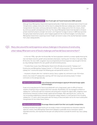 29
Obstructions and solutions 1 Lack of financial and technological capacity ▶Attracted foreign capital
and technologies
It was not an easy decision for Seoul to go ahead with such a large project, given its difficult financial
situation of having to rely on massive loans from overseas. Nonetheless, the city managed to embark on
subway line 1 construction with firm resolution and strong will to resolve the urgent traffic congestion issue
and proactive measures to attract foreign capital and technologies. After opening the line 1 service, the
city successfully established an extensive metropolitan railway network in a short period of time including
subway line 2, 3, and 4, which have grown with the history of Seoul and taken root as the most trusted public
transportation for ten million Seoul citizens.
Obstructions and solutions 1 Encourage citizens to switch from their cars to public transportation.
Guided by the belief that rapid transits are not simply a means of transportation but should be a daily life
space for citizens, Seoul Metropolitan Government adopted a sustainable service automation system,
expanded amenities, and improved the fare plan and safety facilities to provide the world's top-class subway
service.
3rd Generation Private Investment (line 9) and Light-rail Transit Construction [2002~present]
Although Seoul Metropolitan Government experienced burden of debt due to excessive loans to fund 1st and
2nd generation subway construction and too low of a subway fare (because subway was a means of public
transportation), there were continuous demand for better urban railway service from the citizens, driven
by continuous growth and expansion of the city. Thus Seoul Metropolitan Government decided to introduce
private investment projects and light-rail transit. Line 9 (opened 1st stage of service in 2009) was launched
through private investment projects, which helped supplement the insufficient budgets. Currently, Seoul
Metropolitan Government is planning to build 10 light-rail transit in areas in the city that have been isolated
from urban railway benefits.
• In the mid-1950s, right after the Korean War, the Seoul population started to increase rapidly driven by the
city's full-blown economic growth and accelerated urbanization, reaching over 3.0 million in the early 1960s.
At this time, the city's traffic congestion issue accompanied by territorial expansion was brought to the fore
as a big challenge related to the city's growth and administrative process.
• To tackle these issues, Seoul Metropolitan Government officially announced the Subway Line 1
Construction and Metropolitan Subway Scheme in 1970 with strong resolution. The city launched the
subway line 1 construction project the following year and opened the service in 1974.
• At present, 40 years after line 1 started its service, Seoul, a global city and home to over 10.0 million
citizens, has a total of 9 subway lines covering a 327.1km-long route and serving nearly 7.2 million
commuters on the average every day.
Q2. Manycitiesaroundtheworldexperiencevariouschallengesintheprocessofconstructing
urbanrailway.WhatweresomeofSeoul’schallengesandhowdidSeoulovercomethem?
 
