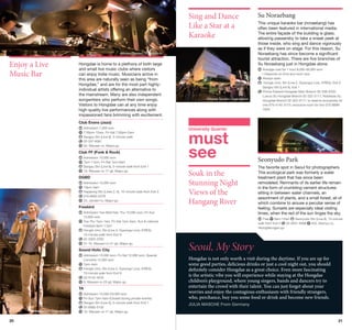 Sing and Dance
Like a Star at a
Karaoke
©Korea Tourism Organization

Enjoy a Live
Music Bar

Hongdae is home to a plethora of both large
and small live music clubs where visitors
can enjoy Indie music. Musicians active in
this area are naturally seen as being “from
Hongdae,” and are for the most part highlyindividual artists offering an alternative to
the mainstream. Many are also independent
songwriters who perform their own songs.
Visitors to Hongdae can at any time enjoy
high-quality live performances along with
impassioned fans brimming with excitement.

©Korea Tourism Organization

Su Noraebang
This unique karaoke bar (noraebang) has
often been featured in international media.
The entire façade of the building is glass,
allowing passersby to take a sneak peek at
those inside, who sing and dance vigorously
as if they were on stage. For this reason, Su
Noraebang has since become a significant
tourist attraction. There are five branches of
Su Noraebang just in Hongdae alone.
	Average cost for 1 hour 8,000-36,000 won
※Depends on time and room size
	 lways open
A
	Hongik Univ. Stn (Line 2, Gyeongui Line, A’REX), Exit 2;
Sangsu Stn (Line 6), Exit 1
	 rince Edward Hongdae Main Branch 02-336-2332;
P
Luxury Su Hongdae Branch 02-322-3111; Noblesse Su
Hongdae Branch 02-322-3111; to reserve exclusively for
one 070-4145-3115; exclusive room for two 070-88997929

Club Evans (Jazz)
	 dmission 7,000 won
A
	 :30pm-12am, Fri-Sat 7:30pm-2am
7
	 angsu Stn (Line 6), 5-minute walk
S
	 2-337-8361
0
	 63, Wausan-ro, Mapo-gu

Club FF (Funk  Rock)
	 dmission 10,000 won
A
	 pm-11pm, Fri-Sat 7pm-6am
7
	 angsu Stn (Line 6), 5-minute walk from Exit 1
S
	 10, Wausan-ro 17-gil, Mapo-gu

DGBD
	 dmission 15,000 won
A
	 0pm-3am
1
	 apjeong Stn (Lines 2, 6), 10-minute walk from Exit 3
H
	 10-6802-2378
0
	 23, Jandari-ro, Mapo-gu

Freebird
	 dmission Tue-Wed free; Thu 10,000 won; Fri-Sun
A
15,000 won
	 ue-Thu 7pm-1am, Fri-Sat 7pm-5am, Sun  national
T
holidays 6pm-11pm
	 ongik Univ. Stn (Line 2, Gyeongui Line, A’REX),
H
10-minute walk from Exit 9
	 2-3322-3792
0
	 31-10, Wausan-ro 21-gil, Mapo-gu

Sound Holic City
	 dmission 10,000 won, Fri-Sat 12,000 won, Special
A
Concerts 15,000 won
	 pm-4am
7
	 ongik Univ. Stn (Line 2, Gyeongui Line, A’REX),
H
10-minute walk from Exit 9
	 2-3142-4233
0
	 9, Wausan-ro 23-gil, Mapo-gu

TA

©Korea Tourism Organization

20

	 dmission 15,000-20,000 won
A
	 ri-Sun 7pm-5am (Closed during private events)
F
	 angsu Stn (Line 6), 5-minute walk from Exit 1
S
	 2-6085-5150
0
	 10, Wausan-ro 17-gil, Mapo-gu

University Quarter

must
see
Soak in the
Stunning Night
Views of the
Hangang River

Seonyudo Park
The favorite spot in Seoul for photographers.
This ecological park was formerly a water
treatment plant that has since been
remodeled. Remnants of its earlier life remain
in the form of crumbling cement structures
sitting in between water channels, an
assortment of plants, and a small forest, all of
which combine to arouse a peculiar sense of
feeling. Sunsets are especially ideal visiting
times, when the red of the sun tinges the sky.
	Free
6am-12am
Seonyudo Stn (Line 9), 15-minute
02-2631-9368
343, Seonyu-ro,
walk from Exit 2
Yeongdeungpo-gu

Seoul, My Story
Hongdae is not only worth a visit during the daytime. If you are up for
some good parties, delicious drinks or just a cool night out, you should
definitely consider Hongdae as a great choice. Even more fascinating
is the artistic vibe you will experience while staying at the Hongdae
children’s playground, where young singers, bands and dancers try to
entertain the crowd with their talent. You can just forget about your
worries and enjoy the contagious enthusiasm with friendly strangers,
who, perchance, buy you some food or drink and become new friends.
JULIA MASCHE From Germany

21

 