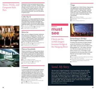 Music, Drinks, and
Gangnam Style
Bars

Gangnam’s most successful bars all have
four basic things in common: refined interior
designs, good customer service, high-quality menus, and a great selection of music.
If you expect nothing less from your ideal
drinking establishment, you will find plenty
of options here.

Vinga
The largest bar in South Korea, Vinga serves
over 800 kinds of wine from around the
world. It holds a ‘Tasting Music Listening
Wine’ party on the 2nd Saturday of every
month as a way of introducing new music
and wine, both of which are carefully
coordinated.

Coffee Bar K

	 pm-2am; Closed on Sundays
6
	Apgujeong Stn (Line 3), 10-minute walk from Exit 3
	 2-516-1761
0
	 6, Eonju-ro 168-gil, Gangnam-gu

Coffee Bar K is a classy establishment whose
headquarters are in the Ginza district of Tokyo.
Over 400 kinds of alcoholic beverages are
available to order, served up by highly-skilled
bartenders able to carve ice into various shapes.
Mon-Sat 7pm-3am
Apgujeong Rodeo Stn (Bundang
0
Line), 5-minute walk from Exit 4   2-516-1970
	 22, Dosan-daero 57-gil, Gangnam-gu

Moon Jar
Moon Jar is a makgeolli (Korean traditional
rice liquor) bar in Apgujeong. It serves 15
kinds of makgeolli, makgeolli cocktails, and
various kinds of Korean fusion side dishes.
The décor has been specially designed to
evoke 70s and 80s-period Korea.
	5:30pm-2am
Apgujeong Rodeo Stn (Bundang Line),
0
10-minute walk from Exit 5   2-541-6118–9
	 38, Apgujeong-ro 46-gil, Gangnam-gu

Platoon Kunsthalle

Gangnam

must
see
Check out the
world’s longest
fountain bridge at
the Hangang River

Platoon Kunsthalle is a unique cultural venue
comprised of a restaurant, theater, exhibition
hall, and bar, based upon the original Platoon
located in Berlin. Visitors can see exhibitions
or performances by young artists from around
the world.

T Lound is a bar famed for its all-glass exterior.
There is a classic bar on the first floor, and an
upscale bar playing club-style music on the
second and third floors. Customers can enjoy
cocktails created by professional mixologists or
glasses of wine recommended by sommeliers
while soaking in T Lound’s refined interior.
	Sun-Thu 7pm-3am, Fri-Sat 7pm-4am
	Apgujeong Rodeo Stn (Bundang Line), 5-minute walk
02-517-7412
from Exit 4 	
13-16, Seolleung-ro 158-gil, Gangnam-gu

28

A fantasy-like panorama of lights spreads
across the backdrop of the Hangang at
night. Water cannons line both sides of the
Banpodaegyo for 1,140 meters, shooting
out 190 tons of water back into the river
every minute it is on. The bridge is even
recognized by the Guinness Book of World
Records as the longest fountain bridge
in the world.
	 pr-Oct Weekdays 8pm, 9pm; Weekends and Holidays
A
8pm, 8:30pm, 9pm (15 minutes)
	 xpress Bus Terminal Stn (Lines 3, 7, 9), Exit 8-1. Walk
E
15 minutes to reach the Banpo Hangang Park
  2-3780-0578
0

  pm-1am; Closed on Sundays
6
	Gangnam-gu Office Stn (Line 7, Bundang Line),
02-3447-1191
15-minute walk from Exit 3
	 5, Eonju-ro 148-gil, Gangnam-gu

T Lound

Banpodaegyo (Bridge)
Moonlight Rainbow Fountain

Seoul, My Story
The first time I visited Gangnam, it was immediately obvious that this
place is where it all happens. You could spend a whole day just walking
around Coex Mall, nevermind the tree-lined shops and galleries of
Garosu-gil, the department stores of Apgujeong, or the boutiques of
Cheongdam. Of course night time is when it really comes to life – when
there’s a restaurant and bar for every taste and a hundred new people to
meet each night. They say ‘Gangnam’ means ‘south of the river’, but it’s
definitely the center of the action for me!
BEN JORDAN From Australia

29

 