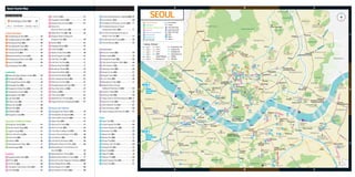 A

B

C

2

.
Deoksugung Palace [B2]..........................................09

The National Folk Museum of Korea [B2]......17

Ewha Univ.’s
‘Street You Want to Visit’ [B2]..................................35

83

41

Galleria Dept. Store [B2, C2]..................................44

84

42

Gangnam Station Underground
Shopping Center [B3]................................................49

85

The War Memorial of Korea [B2]......................39

43

.
Garden5 [C3]...............................................................61

86

Trick Eye Museum [A2].......................................33

40

Changgyeonggung Palace [B2]..............................23

3

82

..................................17
4 Gyeongbokgung Palace [B2].
5 Gyeonghuigung Palace [B2]....................................07

Jongmyo Shrine [B2].................................................19

46

Itaewon Antique Street [B2]....................................39

No. 	 Landmarks

The National Museum of Korean
Contemporary History [B2]................................17
The Story of King Sejong·The Story of
Admiral Yi Sun-shin [B2]....................................17

1

87

Line 1
Line 2
Line 3
Line 4
Line 5
Line 6

Arko Arts Theater [B2].......................................29

88 Bibap Theater [B2]...............................................19
89 Chongdong Theater [B2]...................................09

Lotte Duty Free Shop [B2]........................................11
........................................11
50 Myeong-dong Street [B2].
51 Namdaemun Market [B2].........................................13

..........................................41
93 Hangang Cruise [B3].
94 Hongdae’ Clubs [A2]...........................................33

Line 7
Line 8
Line 9
A’REX
(Airport Railroad)
Bundang Line

12

.
Bosingak Belfry [B2]..................................................21

Palgakjeong Park

Sinbundang Line
Jungang Line
Gyeongui Line
Gyeongchun Line
Railway
Not Open

Jongno-gu

54

Seoul Yangnyeong Market [B2]..............................61

95

Sinsa-dong Garosu-gil [B3].....................................47
58 Ssamzie-gil [B2].........................................................21
59 Times Square [A3].....................................................61

98

Sachoom Theater [B2]........................................19

99

60 Walkerhill Duty Free Shop [C2]...............................61
61 Yongsan Electronics Shopping Mall [B2]..............61

100 Sejong Center for the Performing Arts [B2]..17
101 Seoul Arts Center [B3].......................................53

113

Seonyudo

Museums and Galleries

103 Seoul Norimadang [C3].....................................56

62 Cheonggyecheon Museum [B2].............................19
............................17
63 Cheongwadae Sarangchae [B2].

104 Yeouido Hangang Swimming Pool [A2]..........41

64

Culture Station Seoul 284 [B2]..............................13

Kkachisan

Parks

25

Bukchon Hanok Village [B2]....................................23

67

Horim Art Center [B3]...............................................45

107

Jamwon Hangang Park [B3].............................47

26

Jogyesa Temple [B2]................................................21

68

K-Pop Music Exhibition Hall [C3]............................59

108

Marronnier Park [B2]..........................................29

Experience Traditional Culture

................................................29
109 Naksan Park [B2].
110 Namsan Park [B2]...............................................13

Kukkiwon [B3]............................................................49
30 Namsangol Hanok Village [B2]..............................11
31 Samcheonggak [B1]..................................................23

71

Lotte World Folk Museum [C3]...............................56
72 Mongchon Museum of History [C3]......................58

111

Shopping

74

29

32

Apgujeong Rodeo Street [B2]..................................44

114

National Museum of Korea [B3].............................39
75 National Palace Museum of Korea [B2]................17
76 Seoul Arts Center Hangaram Art Museum [B3].
53
.
Seoul Baekje Museum [C3].....................................59

118

Seoul Forest [B2]..................................................42

115

77

Seoul Museum of Art [B2].......................................09
79 Seoul Museum of History [B2]................................09

Tapgol Park [B2]...................................................19
116 Yeoksam Park [B3]..............................................49
..............................41
117 Yeouido Hangang Park [A2].

37

Sindorim

Noryangjin
Noryangjin
Fisheries
Wholesale Market

Yeongdeungpo-gu

Guro

Dongjak-gu

Guro-gu
Daerim
(Guro-gu Office)
Gasan Digital
Complex

Geumcheon
Fashion Town

Geumcheon-gu

Yeouido Park [A2].................................................41

Novotel Ambassador Doksan

46

Capital
40

41

74 Yongsan Park
11

34

JW Marriot

Chongshin
Univ.(Isu)

Sillim

Gwanak-gu
Line 2

52

Sadang

46

Best Western Premier
Gangnam
The Ritz-Carlton
Express Bus
Seoul 116
29
Terminal
Provista 90

99 42

49

Seoul Nat'l Univ. of
Education

Seoripul Park

101 97

8

27

Samseong

Renaissance
Seoul

Gangnam-gu

Cheonho
(Pungnaptoseong)

Gangdong-gu

81

Jamsil

72

7

77
68

Lotte
112

103 18
Seokchon Lake
71 47

Sports Complex

Songpa-gu

Tanc
heon
(Stre
am)

Garak Market

3
Line
Suseo

55

Lin

Seokchon-dong
Ancient Baekje-era
Stone Mound Tombs

51

m)
Yangjae
ea
(Seocho-gu Office) (Str
n
eo
ch
jae
ng
Ya
54

2

Olympic Park

Dogok

Yangjae
Citizens'
Forest
Seoul Grand
Park

36
47

Gwan
(Bri gjingyo
Cheo dge)
nhoda
(Bridg egyo
e)

111

Jamsil Sports
Complex

91

60

106

102

Seolleung

95

50

76

53

24

Amsa-dong
Prehistoric
Settlement Site

Dongseoul Bus
Terminal

43

Gangnam-gu
Office
Cheongdam

Ramada
Seoul

Gangnam

Nambu Bus
Terminal

Umyeonsan (Mt.)

B

67

57

Gwangnaru
Konkuk Univ.
(Presbyterian College 
Theological Seminary)

Ellui

Dosan Park

65

45

Seoul Palace

Seocho-gu

Konkuk Univ.

Imperial
Palace

Express Bus
Terminal

Dongjak (Seoul
National Cemetery)
Seoul National
Cemetery

Children's
Grand Park

Apgujeong 32 41
42
41
Sinsa-dong
35
105
Garosu-gil

Sheraton
Grande Walkerhill
W SeoulWalkerhill

Gunja
(Neungdong)

Geondae Rodeo
Street
Seongsu39

114Seoul Forest
38

80

78

A

107

Ichon (National
Museum of Korea)

48

Nakseongdae Park

IP Boutique

Itaewon

45

Boramae Park

Best Western Premier Guro

Oksu

69
85

Hangang (River)

Gwangjin-gu
35

110

44

Chungang Univ.

Wangsimni
Hanyang
Univ.

Namsan Park
37
Grand Hyatt Seoul

Samgakji

61

33
34

Seongdong-gu

4

Cheongdam-dong Fashion Street [C2].................44
36 COEX Mall [C3]...........................................................51
35

National Museum of Contemporary Art
............................................................23
Seoul Hall [B2].

3

Line 1

Yeongdeungpo Station

Cheonggu

33

Yaksu

e
Lin

33 BITPLEX [B2]...............................................................61
34 Central City [B3].........................................................53

73

Olympic Park [C3]................................................59
..................................56
112 Seokchon Lake Park [C3].
113 Seonyudo Park [A2].............................................33

Incheon
International
Airport

Singil

Achasan (Mt.)

15

55

19

yo
aeg Yongsan
yod e)
93
117
onh(Bridg Station
118
W
yo
olg )
Yeouido
che idge
22
angad Br
ng
Yeouido Saetgang
Ha Railro
(
Ecological Park

Dongdaemun-gu

62

Bu
nd
an
gL
ine

e5

Garak Market

3

Munjeong-dong
Rodeo Street

8
Line

.................38
69 Leeum Samsung Museum of Art [B2].
....................................................29
70 Lock Museum [B2]

59

Courtyard Marriott
Seoul Times Square

28

30

36

yo
aeg
pod )
Ma ridge
(B

Dongmyo 53

17

Seoul Station

Best Western Premier
Seoul Garden

Cheongnyangni
(University of Seoul)
31

Sindang

Gongdeok

Bamseom
(Islet)

52

Myeongdong

64

54
30

Sinseoldong

38

44

Gyeonggi-do

109

29

6

Jungnang-gu

Hoegi

Sinbundang Line

27 Korea Cultural House [C3]........................................51
28 Korea House [B2].......................................................11

Marriott Executive
Apartments Yeouido
Park Centre - Seoul

(Kyonggi Univ.)

87
92 70
108

2

gyo
odae
Banp ridge)
(B

Bongeunsa Temple [C3]...........................................51

Yangcheon-gu

105 Dosan Park [B3]...................................................44
106 Jamsil Hangang Park [C3].................................56

Yeongdeungpo-gu Office

Ewha
Womans
Univ. Chungjeongno

Lotte City

National
104
Assembly
The Lexington
Yeouido Park

Dangsan

28

26 10
115
16 83 66
79 100 88 58
98
5
39 14 12
13
89 20
49
3 21 48
96
78
50
56
23 51 32

Mapo-gu

Hongik Univ.

Mok-dong
Rodeo Street

2
Line

24

65 Gallery Street [B3]......................................................47
66 Gana Insa Art Center [B2]........................................21

Mok-dong
Stadium

40

1

25

gyo
dae )
nam idge
Han (Br

22 63Building [A3]...........................................................40
23 Sungnyemun Gate [B2].............................................13

86

Seonyudo
Park

Any
ang
che
on (
Stre
am
)

.........................................................09
Seoul Plaza [B2].

Yonsei Univ.

Ewha Womans
Sinchon Univ.

Hapjeong 94

Gangseo-gu

102 Seoul Helicopter Tour [C3].................................57

Seoul City Hall [B2]....................................................09

21

Gimpo
International
Lin
Airport
e9

73

Sanbong Bus Terminal

Sangbong
(Intercity Bus Terminal)

Kyung Hee Univ.

yo
aeg
ic-d e)
mp ridg
yo
Oly (B
eolg e)
silch Bridg
Jam lroad
(Rai
o
egy
silda e)
Jam(Bridg

20

Gye
ong
ui L
ine

eo
ort ul City W
all
ress
wal l)

82
4

84

Seodaemun-gu

Seoul World Cup
Stadium
Haneul Park

Hongik Univ.

2

75

1

e
g Lin
gan
Jun

Holiday Inn
Seoul Seongbuk

Korea Univ.

Ansan (Mt.)

Digital Media City

Pyeonghwa Park

Samsung d’light [B3]..........................................49

18 Lotte World [C3]..........................................................57
19 N Seoul Tower [B2]....................................................13

e6

Gireum

Seongsudaegy
(Bridge) o

57

Lin

Bonghwasan (Mt.)

yo
daeg
gho e)
Don (Bridg

Dongdaemun Design Plaza [B2].............................27
16 Gwanghwamun Square [B2]...................................17
17 Heunginjimun Gate [B2]...........................................27
15

National Center for Korean
.
Traditional Performing Arts [B3].......................53

i

63

Noeul Park

96 Myeongdong Theater [B2].................................11
97

ul C

a
ty W

31

l)
wal
ess
ortr
9
ll (F

DMC Gallery

LG Art Center [B3]...............................................49

55 Shilla Duty Free Shop [B2].......................................61
56 Shinsegae Department Store [B2].........................11

Baengnyeonsan (Mt.)
Grand Hilton Seoul

..............49
Clubs around Gangnam Station [B3].
91 COEX Aquarium [C3]..........................................51
92 Daehangno Street [B2].......................................29

.
13 Cheonggyecheon (Stream) [B2].............................19
..............................................17
14 Cheonggye Plaza [B2]

Seongbuk-gu

Bulgwang

Seo
ngs
(Bridandaeg
ge) yo

Banpo Moonlight Rainbow Fountain [B3].............53

Landmarks

	

Gay
a
(Bringdaeg
dge yo
)

11

52 Pyeong Hwa Market [B2]........................................27
....................................61
53 Seoul Folk Flea Market [B2].

Taereung

Seokgye

90

9

Royal Tomb Museum of
the Joseon Dynasty

Dream Forest

Yeonsinnae

Seo
gan
(Brid gdaeg
ge) yo

49

Bukhansan National Park

dae Yang
gyo hw
D
a
(Ra angsa (Bridg
ilroa nch
e
d B ealg )
ridg yo
e)

Seoul City Wall [B1]....................................................29
10 Unhyeongung Palace [B2]........................................21

Eunpyeong-gu

)
dge
(Bri
yo
aeg
sad
i-Am
Gur

47 Jamsil Shopping Town [C3].....................................57
48 Lotte Dept. Store [B2]...............................................11

Mia
(Seoul Cyber Univ)

[ Subway · Railroad ]

Entertainment

7 Mongchontoseong Fortress [C3]............................58
8 Seonjeongneung Royal Tombs [C3].......................51

Nowon-gu

Train Station
Tunnel
	 Ferry Boat Quay
No. 	 Experience Traditional Culture
	 Swimming Pools
No. 	 Shopping
	 Water Taxi Stop
No. 	 Museums and Galleries
Univ.
No. 	 Entertainment
Hotel
No. 	 Hangang Tour
	 Others
	 Bus Terminal
	
	

No. 	Cultural Heritage

S (F

6

44 Gwangjang Market [B2]............................................27
45 I’PARK Mall [B2].........................................................61

Choansan (Mt.)

Line 8

Changdeokgung Palace [B2]...................................23

Soma Museum [C3]............................................59

Yeon
gdo
(Bridngdaegy
ge) o
Cheo
ngda
(Bridgmdaegy
o
e)

1

81

Dongjakda
(Bridge)egyo

Cultural Heritages

.
Simone Handbag Museum ‘Bagstage’[B3]...47

Seo

Map no. Tourist attractions Coordinates Page no.

80

.......................................27
38 Dongdaemun Market [B2].
39 Dongwha Duty Free Shop [B2]...............................61

Ha
(Bridngang
ge) dae
gyo

.
1 Gyeongbokgung Palace [B2].......... 23

D-Cube City [A3]........................................................61

37

e7

How to read the index

Lin

Gangbuk-gu

Gye
ong
chu
nL
ine

Seoul Tourist Map

43

The-k Seoul

C

33

 