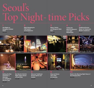 Seoul’s
Top Night- time Picks
1

2

3

4

5

Hot Nights at
Hongdae’s Hottest
Clubs

Night Shopping for
Full Fashion
at Dongdaemun

Music, Drinks,
and Gangnam Style
Bars

Tasting the

Traditional Korean
Music for Passionate
Modern Audiences

see p19

see p15

see p28

World at Itaewon’s
Late-night
Restaurants

see p7

see p25

©Korea Tourism Organization

©Korea Tourism Organization

©Korea Tourism Organization

©Korea Tourism Organization

©Korea Tourism Organization

©Korea Tourism Organization

©Korea Tourism Organization

©Korea Tourism Organization

6

7

8

9

10

Getting the Star
Treatment: a
Massage
at a Jjimjilbang
(Korean Spa)

See Seoul’s Colorful
Night Lights aboard
a Cruise Ship

Discover Traditional
Korean Spirits and
Cuisine

Sing and Dance
Like a Star
at a karaoke

Soak in the Stunning Night Views of
the Hangang River

see p30

see p13

see p21

see p29

see p24
4

5

 