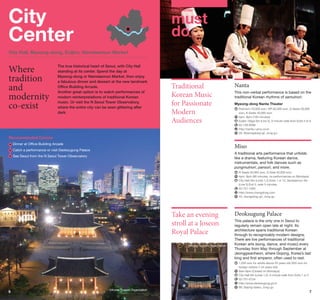 City
Center

City Center

must
do

City Hall, Myeong-dong, Euljiro, Namdaemun Market

Where
tradition
and
modernity
co-exist

The true historical heart of Seoul, with City Hall
standing at its center. Spend the day at
Myeong-dong or Namdaemun Market, then enjoy
a fabulous dinner and dessert at the new landmark
Office Building Arcade.
Another great option is to watch performances of
modern reinterpretations of traditional Korean
music. Or visit the N Seoul Tower Observatory,
where the entire city can be seen glittering after
dark.

Traditional
Korean Music
for Passionate
Modern
Audiences

Nanta
This non-verbal performance is based on the
traditional Korean rhythms of samulnori.
Myeong-dong Nanta Theater
	 remium 70,000 won, VIP 60,000 won, S-Seats 50,000
P
won, A-Seats 40,000 won
	 pm, 8pm (100 minutes)
5
	 uljiro 1(il)ga Stn (Line 2), 5-minute walk from Exits 5 or 6
E
	 2-739-8288
0
	 ttp://nanta.i-pmc.co.kr
h
	 26, Myeongdong-gil, Jung-gu

Recommended Course
	 inner at Office Building Arcade
D

Miso

Catch a performance or visit Deoksugung Palace
	
	See Seoul from the N Seoul Tower Observatory

A traditional arts performance that unfolds
like a drama, featuring Korean dance,
instrumentals, and folk dances such as
pungmulnori, pansori, and more.
	R-Seats 50,000 won, S-Seat 40,000 won
	 pm, 8pm (80 minutes, no performances on Mondays)
4
	 ity Hall Stn (Lines 1,2) Exits 1 or 12, Seodaemun Stn
C
(Line 5) Exit 5, walk 5 minutes
	02-751-1500
	 ttp://www.chongdong.com
h
	 43, Jeongdong-gil, Jung-gu

Take an evening
stroll at a Joseon
Royal Palace
©Korea Tourism Organization

6

©Korea Tourism Organization

Deoksugung Palace
This palace is the only one in Seoul to
regularly remain open late at night. Its
architecture spans traditional Korean
through to recognizably-modern designs.
There are live performances of traditional
Korean arts (song, dance, and music) every
Thursday from May through September at
Jeonggwanheon, where Gojong, Korea’s last
king and first emperor, often used to rest.
	 ,000 won for adults above 25 years old (500 won for
1
foreign visitors 7-24 years old)
	9am-9pm (Closed on Mondays)
	 ity Hall Stn (Lines 1,2), 5-minute walk from Exits 1 or 2
C
	 2-751-0734
0
	 ttp://www.deoksugung.go.kr
h
	 99, Sejong-daero, Jung-gu

7

 