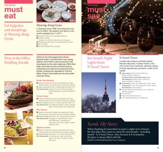 City Center

City Center

must
eat
Eat kalguksu
and dumplings
at Myeong-dong
Gyoja

©Korea Tourism Organization

must
see

Myeong-dong Gyoja
In business since 1966, this restaurant was
one of CNN’s “50 reasons why Seoul is the
world’s greatest city” in 2011.
	Kalguksu 8,000 won, Dumplings 8,000 won
	
10:30am-9:30pm
(Closed on Lunar New Years Day and Chuseok)
	 yeongdong Stn (Line 4), 5-minute walk from Exit 8
M
	 2-776-5348
0
	 29, Myeongdong 10-gil, Jung-gu

©Korea Tourism Organization

Dine at the Office
Building Arcade

Visitors to the Cheonggyecheon Stream
between Euljiro 2-ga and Euljiro 3-ga subway
stations will not fail to notice a long line of tall
skyscrapers by the urban waterway. Within their
walls can be found many of Seoul’s famous
restaurants and cafés serving everything from
Korean, Chinese and Japanese to Thai and
Italian. Expect impeccable service and a great
evening’s dining.

See Seoul’s Night
Lights from
N Seoul Tower

N Seoul Tower
Located atop Seoul’s centrally-placed
Namsan Mountain, N Seoul Tower is the
city’s most iconic landmark, allowing visitors
to enjoy spectacular panoramic views of the
capital.
	
Observatory: Adults·Youths 9,000 won,
Seniors·Children 7,000 won
	
Combined entry to the Observatory and
Alive Museum: Adults·Youths 15,000 won,
Seniors·Children 11,000 won
	 Observatory 10am-11pm (Saturdays 10am-12am),
Restaurants 11am-11pm (Some from 10am-10pm),
Alive Museum 10am-9:30pm
	
Namsan Sunhwan Shuttle Bus 2·3·5, or take the
Namsan Cable Car
	
02-3455-9277
	
http://www.nseoultower.co.kr
	
105, Namsangongwon-gil, Yongsan-gu

Center One Building
	
Varies by restaurant, though most operate until 10pm
(Closed during Lunar New Years and Chuseok holidays)
	 uljiro 1(il)ga Stn (Line 2), 5-minute walk from Exits 3 or 4
E
Top Restaurants: Gosang, Chai 797, Blooming Garden,
Warai, Noodle Box, Tomatillo, Gangnam
Gyoja

Ferrum Tower
	 aries by restaurant, though most operate until 10pm
V
(Closed during Lunar New Years and Chuseok holidays)
	 uljiro 1(il)ga Stn (Line 2), 5-minute walk from Exits 3 or 4
E
Top Restaurants: Paul Bassett Espresso, Yamaya, Manten
Boshi, Pho Bay, Menmusha, Hanilkwan

Pine Avenue
	 aries by restaurant, though most operate until 10pm
V
(Closed during Lunar New Years and Chuseok holidays)
	 uljiro 3(sam)ga Stn (Lines 2, 3), 2-minute walk from Exit 12
E
Top Restaurants: Changgo 43 - Specializing in Korean
beef, Bentorang - specializing in
Japanese lunch boxes, Ogada - Korean
herbal tea café

Signature Tower
	 aries by restaurant, though most operate until 10pm
V
(Closed during Lunar New Years and Chuseok holidays)
	 uljiro 3(sam)ga Stn (Lines 2, 3), 5-minute walk from Exit 1
E
Top Restaurants: La Citta, Brunch Café, London Tea,
Hako, China Story, Pho Bay, O’Sulloc
Tea House

8

Seoul, My Story

When thinking of somewhere to enjoy a night view of Seoul,
the first place that comes to mind for most people - including
myself - is N Seoul Tower. Also, because it is so popular,
the place is always filled with life.
RAVIPA CHONGVERUWON From Thailand

9

 