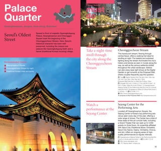 Palace
Quarter

Palace Quarter

must
do

Gwanghwamun, Jongno, Insa-dong, Bukchon

Seoul’s Oldest
Street

Spread in front of majestic Gyeongbokgung
Palace, Gwanghwamun and Cheonggye
Square mark the beginning of the
Cheonggyecheon Stream. Here, Seoul’s
historical character has been well
preserved, including the Joseon-era
palaces like Gyeongbokgung itself, and a
hanok (traditional Korean housing) village.

Recommended Course
	 wanghwamun Square
G
Cheonggyecheon Stream by night
	
	Traditional Korean meal and spirits

©Korea Tourism Organization

Take a night-time
stroll through
the city along the
Cheonggyecheon
Stream

Cheonggyecheon Stream
This translucent stream, flowing through
central Seoul, offers a walking trail ideal for
strolling at night. The tasteful and subdued
lighting along the stream illuminates the city’s
history and stories as seen in murals along the
way, as well as the various wetlands dotted
throughout the urban landscape. Visitors
can also enjoy laser light shows at the Digital
Garden or get romantic at the Proposal Wall,
where couples frequently pop the question.
	Free
[Digital Garden] Dec-Feb 6pm-8pm, Mar, Apr,
Oct, Nov 7pm-9pm, May-Sep 8pm-10pm
[Proposal Wall] Mar-Dec on Wed-Sat 6:40pm-10pm
	Jonggak Stn (Line 1) Exits 4, 5; City Hall Stn (Lines 1, 2)
Exit 4, Euljiro 1(il)ga Stn (Line 2) Exits 2, 3; Gwanghwamun
(Sejong Center for the Performing Arts) Stn (Line 5) 3-minute
walk from Exit 5; Dongdaemun History  Culture Park (Lines 2,
02-2290-7111
4, 5) Exits 1-14
http://www.cheonggyecheon.or.kr
To propose at the Proposal Wall http://propose.sisul.or.kr

Watch a
performance at the
Sejong Center

Sejong Center for the
Performing Arts
Located off Gwanghwamun Square, the
Sejong Center is Korea’s top performing arts
venue open every day of the year, offering a
wide range of shows. The Center has a total of
three state-of-the-art concert halls, including
a Grand Theater that can seat up to 3,000
guests on three floors. An ensemble affiliated
with Seoul City (Traditional Music Orchestra,
Seoul City Dance, Opera, Orchestra, Chorus,
and etc.) offers an ongoing series of highquality performances at regular intervals.
	Gwanghwamun (Sejong Center for the Performing Arts) Stn
02-399-1114–6
(Line 5), 5-minute walk from Exits 1, 8
 
http://www.sejongpac.or.kr
	 175, Sejong-daero, Jongno-gu

10

©Korea Tourism Organization

11

 