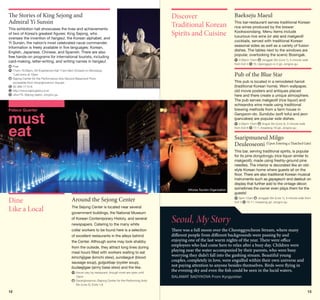 The Stories of King Sejong and
Admiral Yi Sunsin
This exhibition hall showcases the lives and achievements
of two of Korea’s greatest figures: King Sejong, who
oversaw the invention of hangeul, the Korean alphabet, and
Yi Sunsin, the nation’s most celebrated naval commander.
Information is freely available in five languages: Korean,
English, Japanese, Chinese, and Spanish. There are also
free hands-on programs for international tourists, including
card-making, letter-writing, and writing names in hangeul.

Discover
Traditional Korean
Spirits and Cuisine

Pub of the Blue Star
This pub is located in a remodeled hanok
(traditional Korean home). Worn wallpaper,
old movie posters and antiques placed
here and there create a unique atmosphere.
The pub serves makgeolli (rice liquor) and
schisandra wine made using traditional
brewing methods from a farm house in
Gangwon-do. Sundubu (soft tofu) and jeon
(pancakes) are popular side dishes.

Palace Quarter

must
eat

	4:30pm-12am
Anguk Stn (Line 3), 5-minute walk
17-1, Insadong 16-gil, Jongno-gu
from Exit 6

Ssaripmuneul Milgo
Deuleoseoni (Upon Entering a Thatched Gate)

©Korea Tourism Organization

Around the Sejong Center

This bar, serving traditional spirits, is popular
for its pine dongdongju (rice liquor similar to
makgeolli), made using freshly-ground pine
needles. The interior is decorated like an oldstyle Korean home where guests sit on the
floor. There are also traditional Korean musical
instruments such as gayageum and daebuk on
display that further add to the vintage décor;
sometimes the owner even plays them for the
guests!
	3pm-12am
Jonggak Stn (Line 1), 5-minute walk from
15-11, Insadong-gil, Jongno-gu
Exit 3

The Sejong Center is located near several
government buildings, the National Museum
of Korean Contemporary History, and several
newspapers. Catering to the many white
collar workers to be found here is a selection
of excellent restaurants in the alleys behind
the Center. Although some may look shabby
from the outside, they attract long lines during
meal hours filled with workers waiting to eat
kimchijjigae (kimchi stew), sundaeguk (blood
sausage soup), gulgukbap (oyster soup),
budaejjigae (army base stew) and the like.
	 ours vary by restaurant, though most are open until
H
10pm
	 wanghwamun (Sejong Center for the Performing Arts)
G
Stn (Line 5), Exits 1,8

12

This bar-restaurant serves traditional Korean
rice wines produced by the brewer
Kooksoondang. Menu items include
luxurious rice wine (or ale) and makgeolli
cocktails, served with traditional Korean
seasonal sides as well as a variety of fusion
dishes. The tables next to the windows are
popular, overlooking the scenic Bosingak.
	4:30pm-12am
Jonggak Stn (Line 1), 5-minute walk
10, Ujeongguk-ro 2-gil, Jongno-gu
from Exit 4

	 ree
F
	 1am-10:30pm, 4D Experience Hall 11am-9pm (Closed on Mondays)
1
*Last entry at 10pm
	 ejong Center for the Performance Arts Second Basement Floor,
S
accessible from Gwanghwamun Square
	 2-399-1114-6
0
	 ttp://www.sejongstory.or.kr
h
	 Jiha175, Sejong-daero, Jongno-gu

Dine
Like a Local

Baekseju Maeul

Seoul, My Story
There was a full moon over the Cheonggyecheon Stream, where many
different people from different backgrounds were passing by and
enjoying one of the last warm nights of the year. There were office
employees who had come here to relax after a busy day. Children were
playing near the water accompanied by their parents, who were busy
worrying they didn’t fall into the gushing stream. Beautiful young
couples, completely in love, were engulfed within their own universe and
not paying attention to anyone besides themselves. Birds were flying in
the evening sky and even the fish could be seen in the lucid waters.
SALAMAT SADYKOVA From Kyrgyzstan

13

 