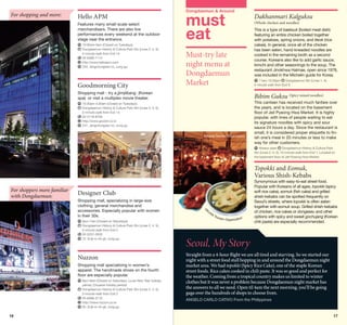 For shopping and more:

Hello APM
Features many small-scale select
merchandisers. There are also live
performances every weekend at the outdoor
stage near the entrance.
	 0:30am-5am (Closed on Tuesdays)
1
	 ongdaemun History  Culture Park Stn (Lines 2, 4, 5),
D
5-minute walk from Exit 14
	 2-6388-1114
0
	 ttp://www.helloapm.com
h
	 253, Jangchungdan-ro, Jung-gu

Goodmorning City

Dongdaemun  Around

must
eat

Must-try late
night menu at
Dongdaemun
Market

Shopping mall - try a jjimjilbang (Korean
spa) or visit a multiplex movie theater.

Dakhanmari Kalguksu
(Whole chicken and noodles)

This is a type of baeksuk (boiled meat dish)
featuring an entire chicken boiled together
with potatoes, spring onions, and tteok (rice
cakes). In general, once all of the chicken
has been eaten, hand-kneaded noodles are
cooked in the remaining broth as a second
course. Koreans also like to add garlic sauce,
kimchi and other seasonings to the soup. The
restaurant Jinokhwa Halmae, open since 1978,
was included in the Michelin guide for Korea.
	11am-10:30pm
Dongdaemun Stn (Lines 1, 4),
5-minute walk from Exit 9

Bibim Guksu (Spicy mixed noodles)

	 0:30am-4:30am (Closed on Tuesdays)
1
	 ongdaemun History  Culture Park Stn (Lines 2, 4, 5),
D
5-minute walk from Exit 14
	 2-2118-8700
0
	 ttp://www.goodct.co.kr
h
	 247, Jangchungdan-ro, Jung-gu
©Korea Tourism Organization

This canteen has received much fanfare over
the years, and is located on the basement
floor of Jeil Pyeong Hwa Market. It is highly
popular, with lines of people waiting to eat
its signature noodles with spicy and sour
sauce 24 hours a day. Since the restaurant is
small, it is considered proper etiquette to finish one’s meal in 20 minutes or less to make
way for other customers.
	Always open
Dongdaemun History  Culture Park
Stn (Lines 2, 4, 5), 10-minute walk from Exit 1; Located on
the basement floor of Jeil Pyeong Hwa Market

Topokki and Eomuk,
Various Shish-Kebabs
For shoppers more familiar
with Dongdaemun:

Designer Club
Shopping mall, specializing in large-size
clothing, general merchandise and
accessories. Especially popular with women
in their 30s.
	 pm-7am (Closed on Saturdays)
8
	 ongdaemun History  Culture Park Stn (Lines 2, 4, 5),
D
5-minute walk from Exit 2
	 2-2237-2503
0
	 72, Eulji-ro 45-gil, Jung-gu

Nuzzon
Shopping mall specializing in women’s
apparel. The handmade shoes on the fourth
floor are especially popular.
	 pm-8am (Closed on Saturdays, Lunar New Year holiday
8
period, Chuseok holiday period)
	 ongdaemun History  Culture Park Stn (Lines 2, 4, 5),
D
5-minute walk from Exit 2
	 2-6366-3110
0
	 ttp://www.nuzzon.co.kr
h
	 62, Eulji-ro 45-gil, Jung-gu

16

©
Ko
rea

Tou
rism O
rganization

Synonymous with easy-to-eat street food.
Popular with Koreans of all ages, topokki (spicy
soft rice cake), eomuk (fish cake) and grilled
shish-kebabs can be spotted frequently on
Seoul’s streets, where topokki is often eaten
together with eomuk soup. Grilled shish-kebabs
of chicken, rice cakes or dongaseu and other
options with spicy and sweet gochujang (Korean
chili paste) are especially recommended.

Seoul, My Story
Straight from a 4-hour flight we are all tired and starving. So we started our
night with a street food stall hopping in and around the Dongdaemun night
market area. We had topokki (Spicy Rice Cake), one of the staple Korean
street foods. Rice cakes cooked in chili paste. It was so good and perfect for
the weather. Coming from a tropical country makes us limited to winter
clothes but it was never a problem because Dongdaemun night market has
the answers to all we need. Open til 4am the next morning, you’ll be going
gaga over the hundreds of shops to choose from.
ANGELO CARLO CATIVO From the Philippines

17

 