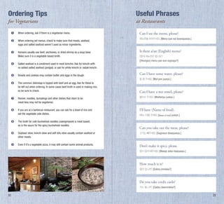 Ordering Tips

Useful Phrases

for Vegetarians

at restaurants

➊ 	 When ordering, ask if there is a vegetarian menu.
➋ 	 When ordering set menus, check to make sure that meats, seafood,
	
eggs and salted seafood weren’t used as minor ingredients.
➌ 	 Koreans usually use beef, anchovies, or dried shrimp as a soup base.
	
Make sure it is a vegetable based broth.

Can I see the menu, please?
메뉴판을 보여주세요. [Menu-pan eul boyeojuseyo.]

Is there a/an (English) menu?
(영어) 메뉴판은 없나요?

[(Yeongeo) menu-pan eun eopnayo?]

➍	
	

Salted seafood is a condiment used in most kimchis. Ask for kimchi with
no added salted seafood (jeotgal), or ask for white kimchi or nabak kimchi.

➎	

Breads and cookies may contain butter and eggs in the dough.

➏	
	
	

The common bibimbap is topped with beef and an egg. Ask for these to
be left out when ordering. In some cases beef broth is used in making rice,
so be sure to check.

➐	
	

Ramen, noodles, dumplings and other dishes that claim to be
meat-less may not be vegetarian.

물티슈 주세요. [Multishyu juseyo.]

➑	
	

If you are at a barbecue restaurant, you can ask for a bowl of rice and
eat the vegetable side dishes.

I’ll have (Name of food).

➒	
	

The broth for cold buckwheat noodles (naengmyeon) is meat based,
as is the sauce for the spicy buckwheat noodles.

➓	
	

Soybean stew, kimchi stew and soft tofu stew usually contain seafood or
other meats.

고기는 빼주세요. [Gogineun bbaejuseyo.]

	

Even if it’s a vegetable pizza, it may still contain some animal products.

Don’t make it spicy, please.

Can I have some water, please?
물 좀 주세요. [Mul jom juseyo.]

Can I have a wet towel, please?

(메뉴 이름) 주세요. [(Name of food) juseyo.]

Can you take out the meat, please?

맵지 않게 해주세요. [Maepji anke haejuseyo.]

How much is it?
얼마 입니까? [Eolma imnikka?]

Do you take credit cards?
카드 됩니까? [Cadeu dwemnikka?]

22

23

 