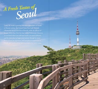 Fresh Tastes of
A

oul
Se

Today, the world is growing ever-more appreciative of hansik,
or Korean cuisine. The United States First Lady Michelle
Obama has declared her love of kimchi, while the efficacy of
Korean dishes has a firm fan base within Hollywood. However,
it is in Seoul where you will find hansik at its most authentic,
and the ideal place to begin your journey through its many
forms. If you are vegetarian, will find plenty to appreciate in
hansik, and Seoul is full of delicious delights for you to enjoy.

04

05

 