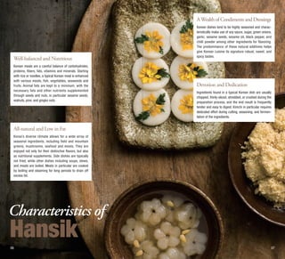 A Wealth of Condiments and Dressings

Well-balanced and Nutritious
Korean meals are a careful balance of carbohydrates,
proteins, fibers, fats, vitamins and minerals. Starting
with rice or noodles, a typical Korean meal is enhanced
with various meats, fish, vegetables, seaweeds and
fruits. Animal fats are kept to a minimum, with the
necessary fats and other nutrients supplemented
through seeds and nuts, in particular sesame seeds,
walnuts, pine, and gingko nuts.

Korean dishes tend to be highly seasoned and characteristically make use of soy sauce, sugar, green onions,
garlic, sesame seeds, sesame oil, black pepper, and
chilli powder among other ingredients for flavoring.
The predominance of these natural additives helps
give Korean cuisine its signature robust, sweet, and
spicy tastes.

Devotion and Dedication
Ingredients found in a typical Korean dish are usually
chopped, thinly-sliced, shredded, or crushed during the
preparation process, and the end result is frequently
tender and easy to digest. Kimchi in particular requires
dedicated effort during cutting, seasoning, and fermentation of the ingredients.

All-natural and Low in Fat
Korea’s diverse climate allows for a wide array of
seasonal ingredients, including field and mountain
greens, mushrooms, seafood and meats. They are
enjoyed not only for their distinctive flavors, but also
as nutritional supplements. Side dishes are typically
not fried, while other dishes including soups, stews,
and meats are boiled. Meats in particular are cooked
by boiling and steaming for long periods to drain off
excess fat.

Characteristics of

Hansik
06

07

 