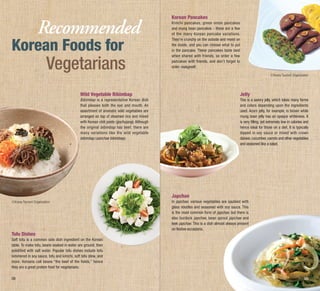 Recommended

Korean Foods for

Vegetarians

Korean Pancakes
Kimchi pancakes, green onion pancakes
and mung bean pancakes - these are a few
of the many Korean pancake variations.
They’re crunchy on the outside and moist on
the inside, and you can choose what to put
in the pancake. These pancakes taste best
when shared with friends, so order a few
pancakes with friends, and don’t forget to
order makgeolli.
ⓒKorea Tourism Organization

Wild Vegetable Bibimbap

Jelly

Bibimbap is a representative Korean dish
that pleases both the eye and mouth. An
assortment of aromatic wild vegetables are
arranged on top of steamed rice and mixed
with Korean chili paste (gochujang). Although
the original bibimbap has beef, there are
many variations like the wild vegetable
bibimbap (sanchae bibimbap).

This is a savory jelly, which takes many forms
and colors depending upon the ingredients
used. Acorn jelly, for example, is brown while
mung bean jelly has an opaque whiteness. It
is very filling, yet extremely low in calories and
hence ideal for those on a diet. It is typically
dipped in soy sauce or mixed with crown
daisies, cucumber, carrots and other vegetables
and seasoned like a salad.

Japchae
ⓒKorea Tourism Organization

Tofu Dishes

In japchae, various vegetables are sautéed with
glass noodles and seasoned with soy sauce. This
is the most common form of japchae, but there is
also burdock japchae, bean sprout japchae and
leek japchae. This is a dish almost always present
on festive occasions.

Soft tofu is a common side dish ingredient on the Korean
table. To make tofu, beans soaked in water are ground, then
solidified with salt water. Popular tofu dishes include tofu
simmered in soy sauce, tofu and kimchi, soft tofu stew, and
more. Koreans call beans “the beef of the fields,” hence
they are a great protein food for vegetarians.
08

09

 