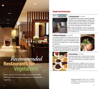 Temple Food Restaurants

1 Chaegeundam 채근담 MAP C3
The vegetable broth here is made by simmering vegetables,
mushrooms, and a zanthozylum powder in a large pot. The
result is a soup that is as rich and hearty as any meat broth.
The dishes differ by the season because the restaurant
uses seasonal ingredients. Reservations required.
Dam Set Menu 45,000 11:30–15:00 & 18:00–22:00 (ChuEnglish
seok & Seollal holidays) English, Japanese, Chinese
10-min walk from Exit 3 of Samseong (World Trade Center Seoul)
Stn., Line 2 02-555-9173

2 Balwoo Gongyang 발우공양 MAP B2
This restaurant specializes in temple food, made up of
all-natural ingredients to improve both body and soul.
The natural flavors and colors of the ingredients create a
work of art on every table. This is a must visit restaurant
for vegetarians.
18 Paramitas Table 27,500; 12 Dharmacakras Table 39,600;
15 Enlightenments Table 58,300 11:40–13:20, 13:30–15:00 &
18:00–20:50 (Chuseok & Seollal holidays) English, Japanese English,
Japanese 5-min walk from Exit 6 of Anguk Stn., Line 3 02-2031-2081

Recommended

Restaurants for

Vegetarians

Korean cuisine is very tasty, healthy and vegetarian-friendly.
Following is a list of recommended dishes and restaurants for
vegetarians.
10

3 Gamnodang 감로당 MAP B1
Gamnodang specializes in healthy dishes made of
cactus and mountain greens. All the dishes are served
as a course meal, and are as colorful as they are
delicious.
Course Meal 26,000–110,000 12:00–15:00 & 18:00–21:30
(New Year’s Day, Buddha’s Birthday, Chuseok & Seollal holidays)
English, Chinese, French English, Japanese, Chinese 5-min
walk from Exit 4 of Gyeongbokgung (Government Complex Seoul)
Stn., Line 3 02-3210-3397

Restaurant Information
Main Menu & Price Hours
(Closing Days) * If no closing days are indicated, restaurant is open yearround. Foreign Language Spoken Foreign Language Menu
Directions Inquiries

11

 