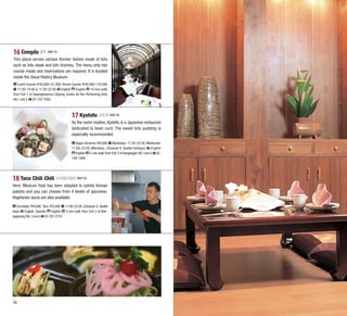 16 Congdu 콩두 MAP B1
This place serves various Korean dishes made of tofu
such as tofu steak and tofu tiramisu. The menu only has
course meals and reservations are required. It is located
inside the Seoul History Museum.
Lunch Course 30,800–57,200; Dinner Course 49,500–110,000
11:30–14:00 & 17:30–22:00 English English 10-min walk
from Exit 7 of Gwanghwamun (Sejong Center for the Performing Arts)
Stn. Line 5 02-722-7002

17 Kyotofu 교토푸 MAP B2
As the name implies, Kyotofu is a Japanese restaurant
dedicated to bean curd. The sweet tofu pudding is
especially recommended.
Vegan Brownie 9,000 Weekdays: 11:30–22:30; Weekends:
English
11:00–23:00 (Mondays, Chuseok & Seollal holidays)
English 5-min walk from Exit 3 of Hangangjin Stn. Line 6 02749-1488

18 Taco Chili Chili 타코칠리칠리 MAP B2
Here, Mexican food has been adapted to satisfy Korean
palates and you can choose from 4 levels of spiciness.
Vegetarian tacos are also available.
Enchilada 9,000; Taco 5,000 11:00–22:00 (Chuseok & Seollal
days) English, Spanish English 5-min walk from Exit 2 of Noksapyeong Stn., Line 6 02-797-7219

16

17

 