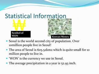 Environmental FactsFour gates cover each part of Seoul. North gate, South gate, East gate, and West gate. But, unfortunately the South gate is burnt. ( A crazy man who had complains to the government burnt it in 2009)Han river is located in Seoul. Han river is the longest river in Korea which is 514km!! Korea has all four seasons Summer, Spring, Fall and Winter. 