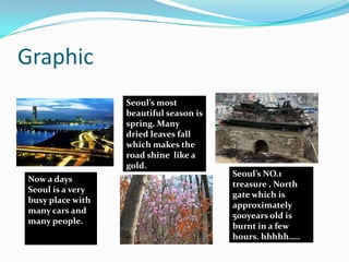 Statistical InformationSeoul is the world second city of population. Over 10million people live in Seoul!The area of Seoul is 605.52km2 which is quite small for 10 million people to live in.‘WON’ is the currency we use in Seoul. The average precipitation in a year is 52.93 inch.