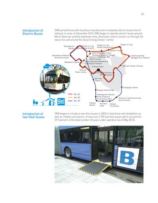 23
SMG joined forces with local bus manufacturers to develop electric buses free of
exhaust or noise. In December 2010, SMG began to operate electric buses around
Mount Namsan and the downtown area. At present, electric buses run through the
Seoul Zoo and around the Seoul Energy Dream Center.
Namdaemun
Market
Namdaemun Market
Accessory Arcade
Baekbeom Square
Namsan
Public Library
N Seoul Tower
Seoul Education Research &
Information Institute
Entrance to Namsan Walk
Trail B Course
Seoul Animation Center
(Soongeui Women’s College)
No. 02
No. 05
No. 03
Introduction of
Electric Buses
Introduction of
low-floor buses
Toegye-ro 3-ga
(Hanok Village & Korea House)
Daehan Cinema
Toegye-ro 5-ga
Jangchung-dong
(Dongguk Univ. Station)
National Theater of Korea
Hangangjin Station
Hannam 2-dong Community
Service Center
Itaewon
Fire Station
Hamilton
Hotel
Haebangchon (Korean
Army Finance &
Accounting Corps)
Yongsan Hanshin Apt.
Namsan
Tunnel 3
Itaewon
Market
Entrance to Namsan
North Ringway
Toegye-ro 2-ga
(Myeong-dong Station)
SMG began to introduce low-floor buses in 2003 to help those with disabilities as
well as children and seniors. It now runs 2,703 low-floor buses which account for
29.9 percent of the total number of buses under operation (as of May 2013).
 