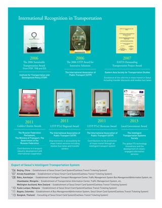 31
International Recognition in Transportation
2006
The 2006 UITP Award for
Innovative Solutions
The International Association of
Public Transport (UITP)
2006
The 2006 Sustainable
Transportation Award
(from ITDP, TRB and ED)
Institute for Transportation and
Development Policy (ITDP)
2007
EASTS Outstanding
Transportation Project Award
Eastern Asia Society for Transportation Studies
Excellence of the reforms in mass transit in Seoul
including transfer discounts and median bus lanes
2011
UITP PTx2 Regional Award
The International Association of
Public Transport (UITP)
Improvements in accessibility for
mass transit services including
median bus lanes and transfer
centers
2011
UITP PTx2 Showcase Award
The International Association of
Public Transport (UITP)
Contributions to the promotion
of mass transit through an
intelligent transport system
2011
Golden Chariot Awards
The Russian Federation
Parliament,
The Ministry of Transport, The
Government of the
Russian Federation
Contributions to transport
industry development and
international cooperation
Export of Seoul's Intelligent Transportation System
’06 Beijing, China l Establishment of Seoul Smart Card System(Cashless Transit Ticketing System)
’07 Almaty Kazakhstan l Establishment of Seoul Smart Card System(Cashless Transit Ticketing System)
’08 Baku, Azerbaijan l Establishment of Intelligent Transport Management Center, Traffic Management System Bus Management&Information System, etc.
Ulaanbaatar, Mongolia l Establishment of Transportation Information Center, Traffic Management System, etc.
Wellington Auckland, New Zealand l Establishment of Seoul Smart Card System(Cashless Transit Ticketing System)
’10 Kuala Lumpur, Malaysia l Establishment of Seoul Smart Card System(Cashless Transit Ticketing System)
’11 Bogota, Colombia l Establishment of Bus Management&Information System, Seoul Smart Card System(Cashless Transit Ticketing System)
’13 Bangkok, Thailand l Consulting of Seoul Smart Card System(Cashless Transit Ticketing System)
2013
Local Government Award
The Intelligent
Transportation Systems
Society
The global ITS technology
innovations and the
development of citizen-
engaged information
services
 