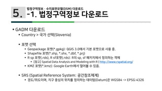 5.
 GADM 다운로드
 Country > 국가 선택(Slovenia)
 포맷 선택
 Geopackage 포맷(*.gpkg): QGIS 3.0에서 기본 포맷으로 사용 중.
 Shapefile 포맷(*.shp, *.shx, *.dbf, *.prj)
 R sp 포맷(.rds), R sf포맷(.rds): R의 sp, sf 패키지에서 정의하는 객체
 [참고] Spatial Data Analysis and Modeling with R | http://www.rspatial.org/
 KMZ 포맷(*.kmz): Google Earth에서 열어볼 수 있음.
 SRS (Spatial Reference System: 공간참조체계)
 경도/위도이며, 지구 중심의 위치를 정의하는 데이텀(Datum)은 WGS84 -> EPSG:4326
법정구역정보 · 수치표면모델(DSM) 다운로드
-1. 법정구역정보 다운로드
 